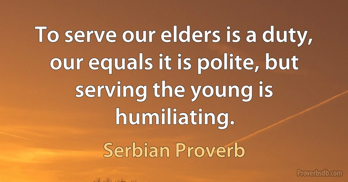 To serve our elders is a duty, our equals it is polite, but serving the young is humiliating. (Serbian Proverb)