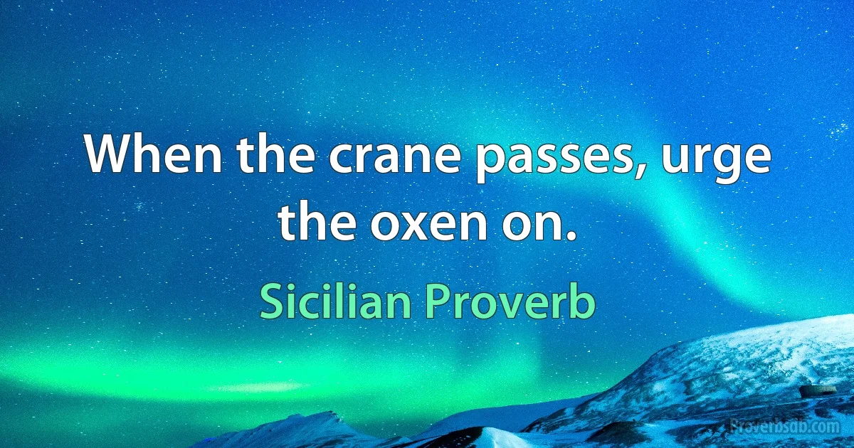 When the crane passes, urge the oxen on. (Sicilian Proverb)