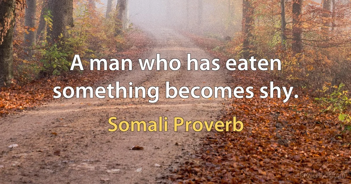 A man who has eaten something becomes shy. (Somali Proverb)