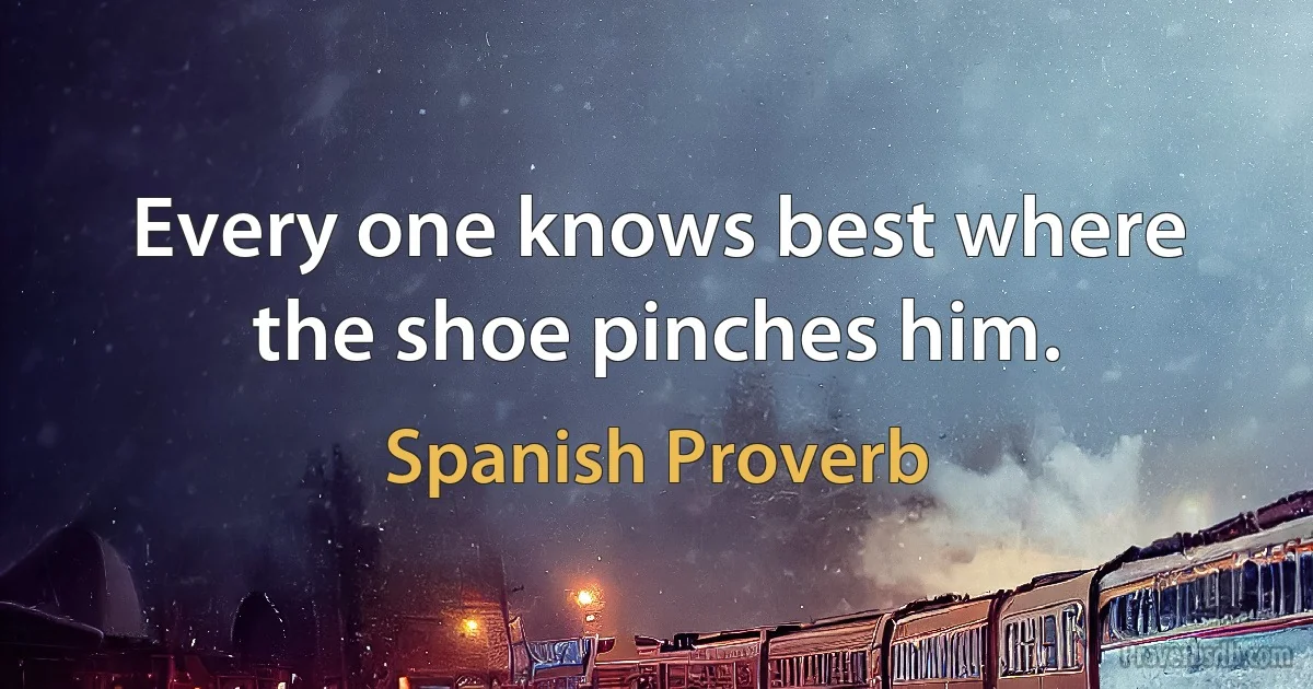 Every one knows best where the shoe pinches him. (Spanish Proverb)