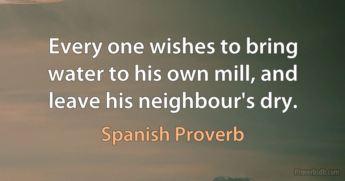 Every one wishes to bring water to his own mill, and leave his neighbour's dry. (Spanish Proverb)