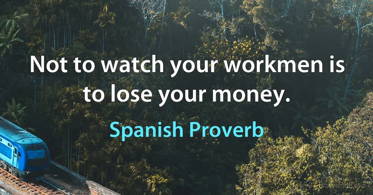 Not to watch your workmen is to lose your money. (Spanish Proverb)