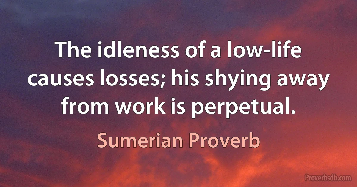 The idleness of a low-life causes losses; his shying away from work is perpetual. (Sumerian Proverb)