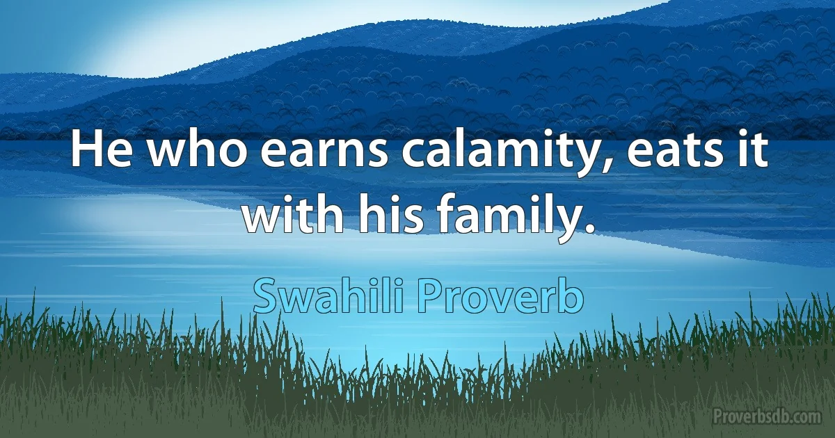 He who earns calamity, eats it with his family. (Swahili Proverb)