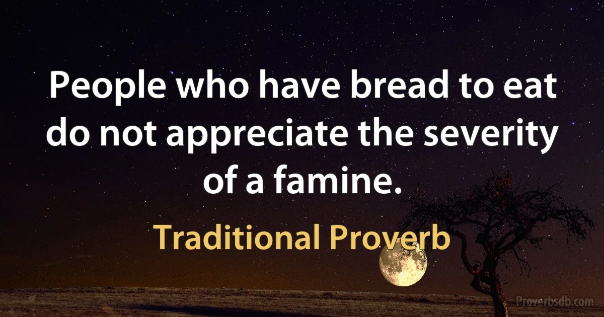 People who have bread to eat do not appreciate the severity of a famine. (Traditional Proverb)