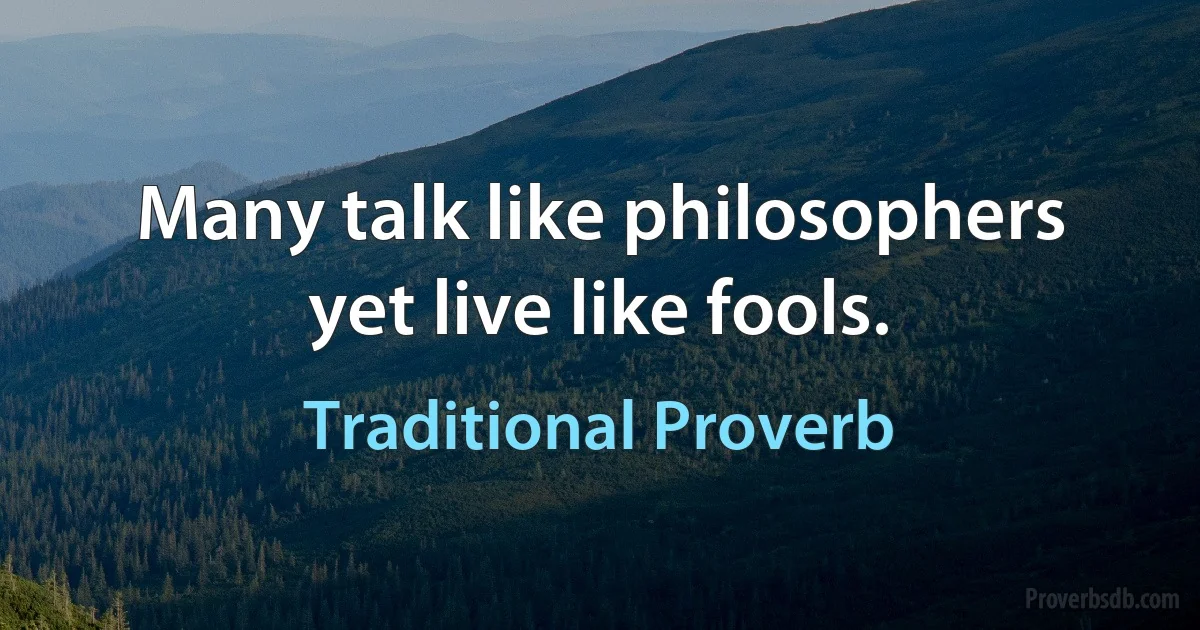 Many talk like philosophers yet live like fools. (Traditional Proverb)