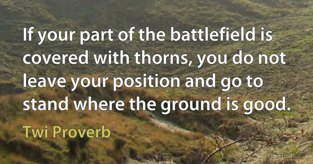 If your part of the battlefield is covered with thorns, you do not leave your position and go to stand where the ground is good. (Twi Proverb)