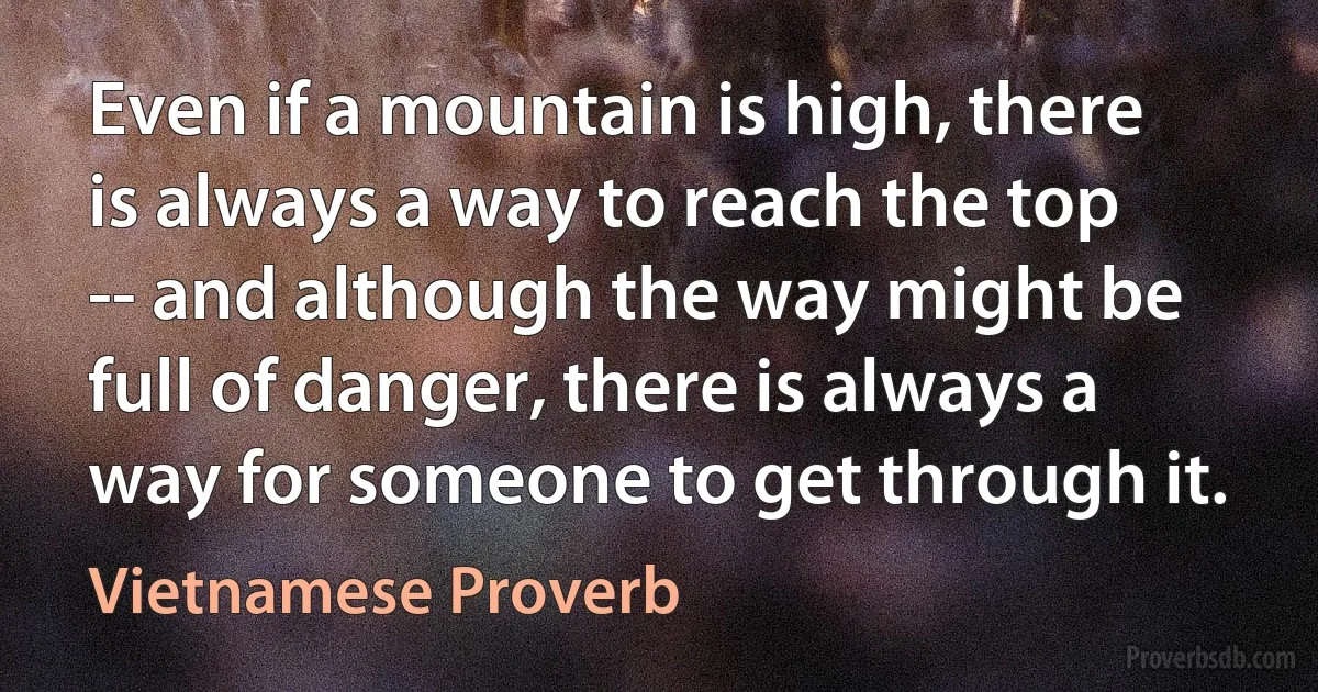 Even if a mountain is high, there is always a way to reach the top -- and although the way might be full of danger, there is always a way for someone to get through it. (Vietnamese Proverb)