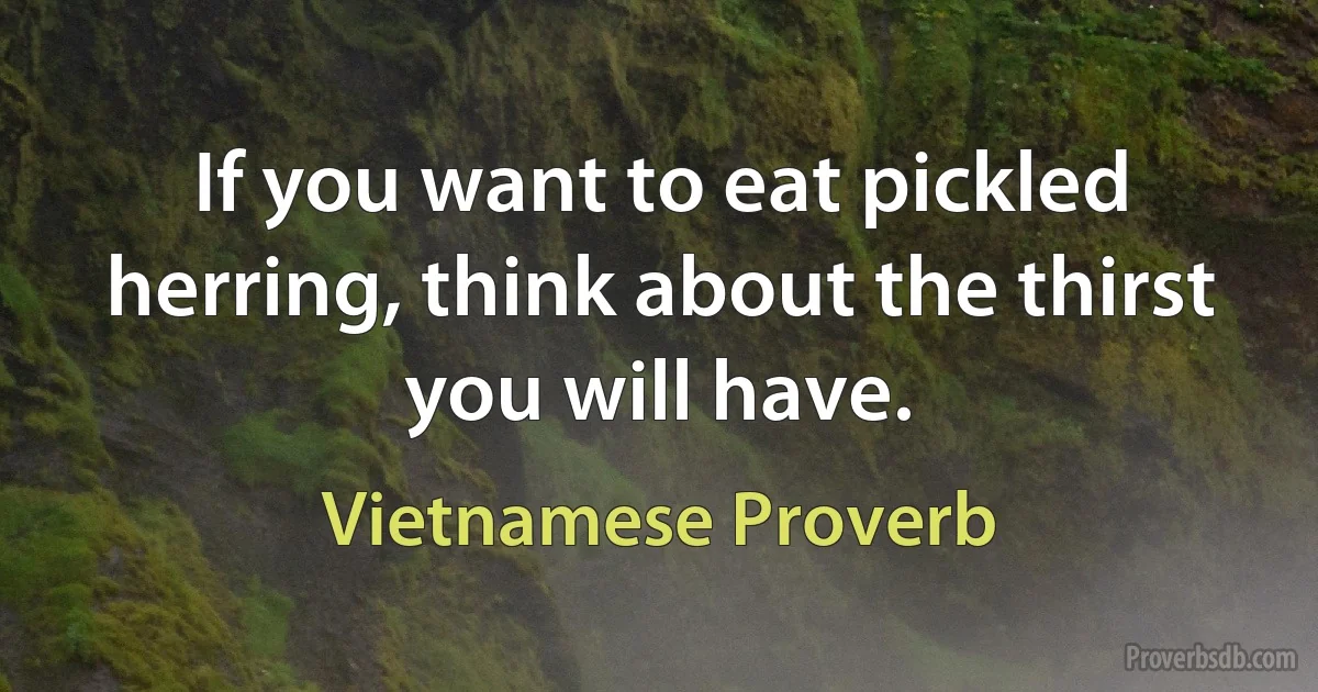 If you want to eat pickled herring, think about the thirst you will have. (Vietnamese Proverb)