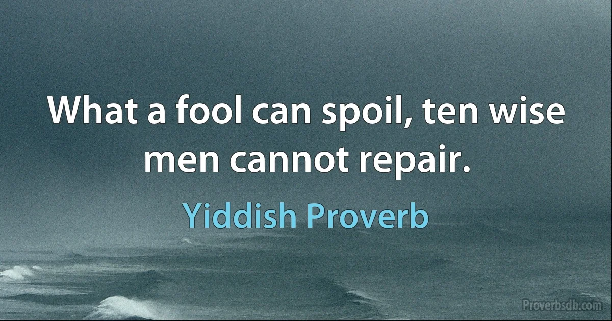 What a fool can spoil, ten wise men cannot repair. (Yiddish Proverb)