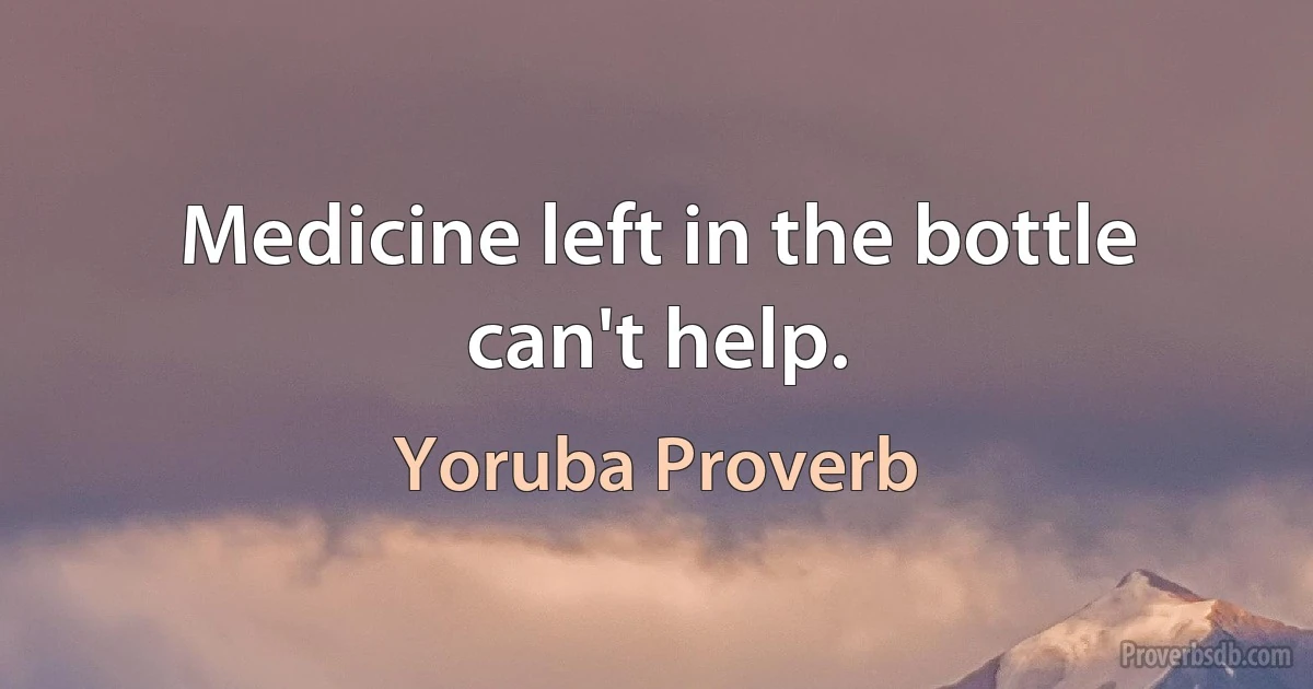 Medicine left in the bottle can't help. (Yoruba Proverb)