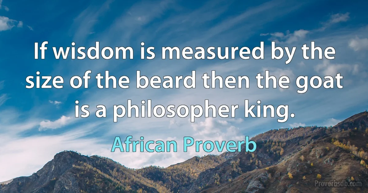 If wisdom is measured by the size of the beard then the goat is a philosopher king. (African Proverb)