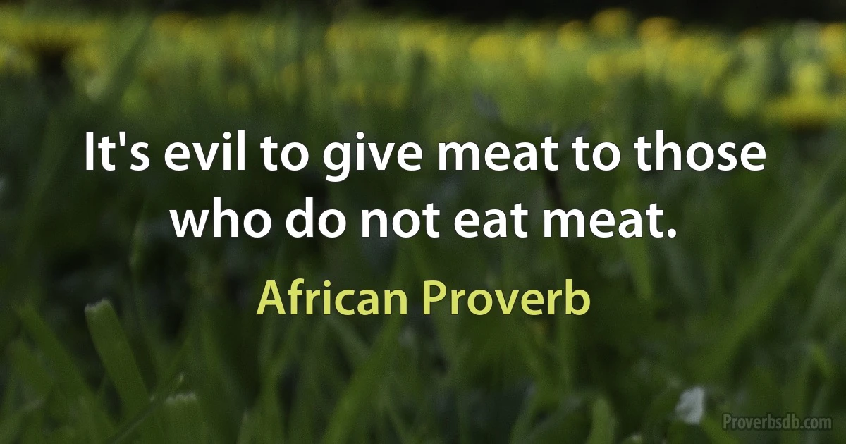 It's evil to give meat to those who do not eat meat. (African Proverb)