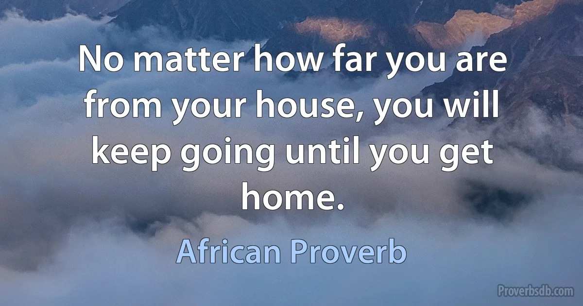 No matter how far you are from your house, you will keep going until you get home. (African Proverb)