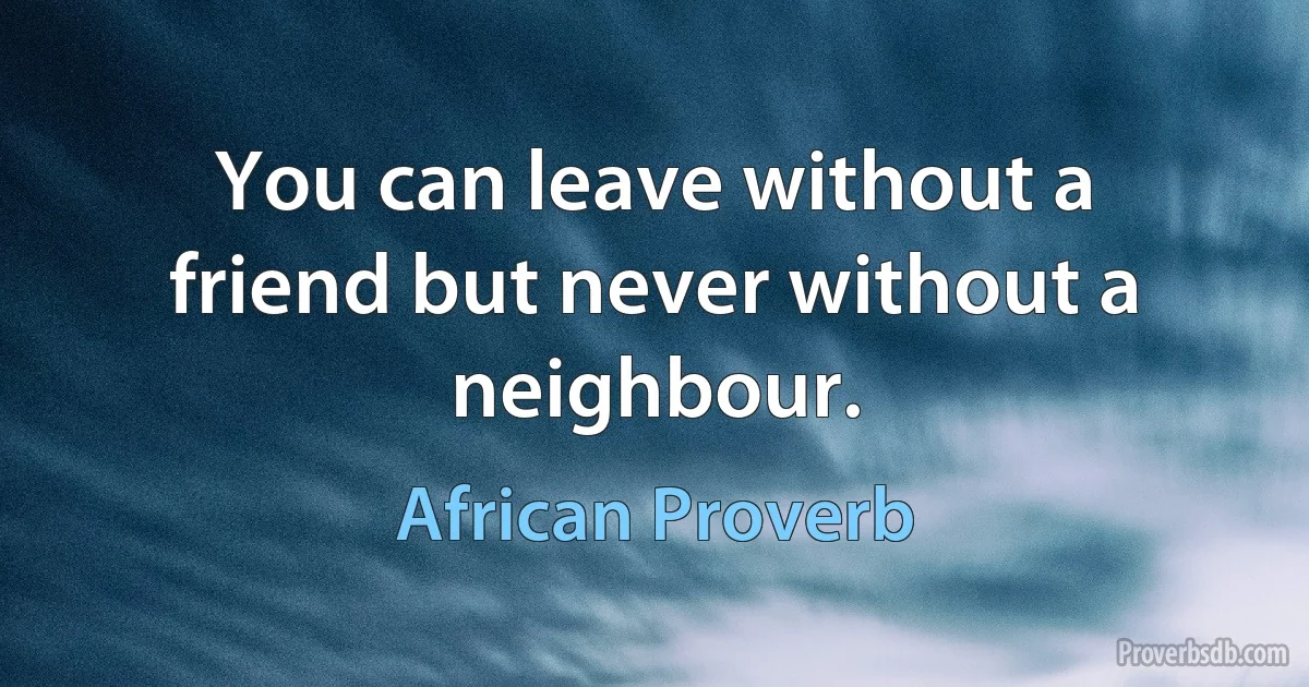 You can leave without a friend but never without a neighbour. (African Proverb)