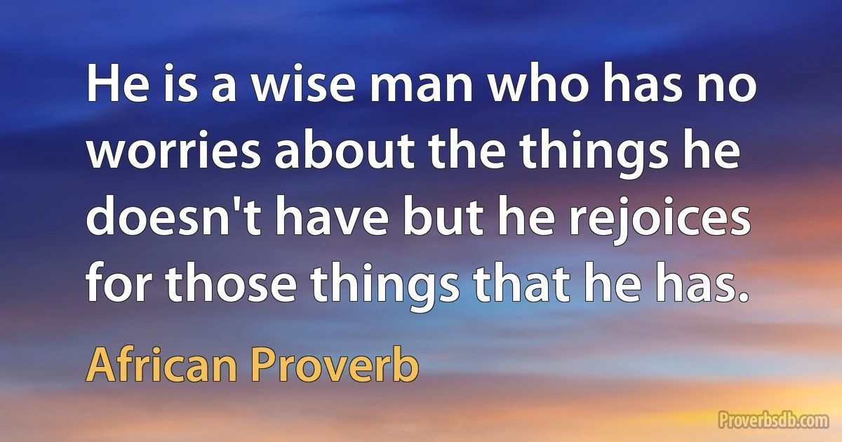 He is a wise man who has no worries about the things he doesn't have but he rejoices for those things that he has. (African Proverb)