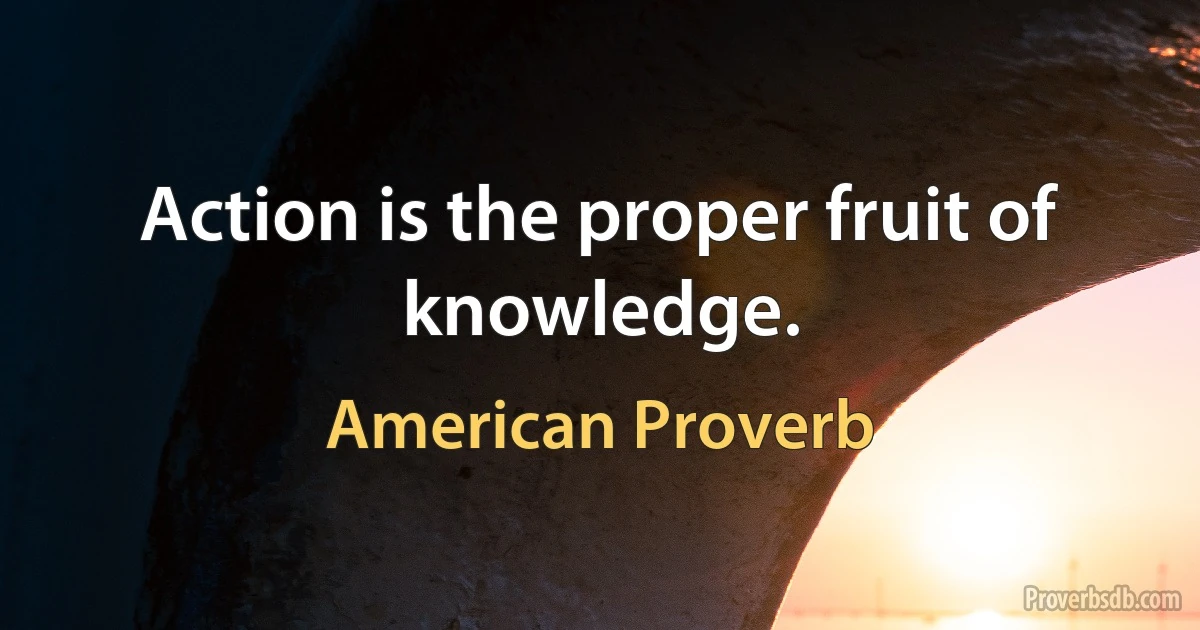 Action is the proper fruit of knowledge. (American Proverb)