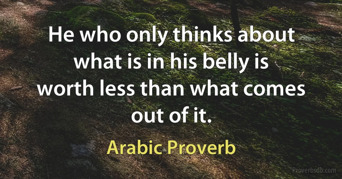 He who only thinks about what is in his belly is worth less than what comes out of it. (Arabic Proverb)