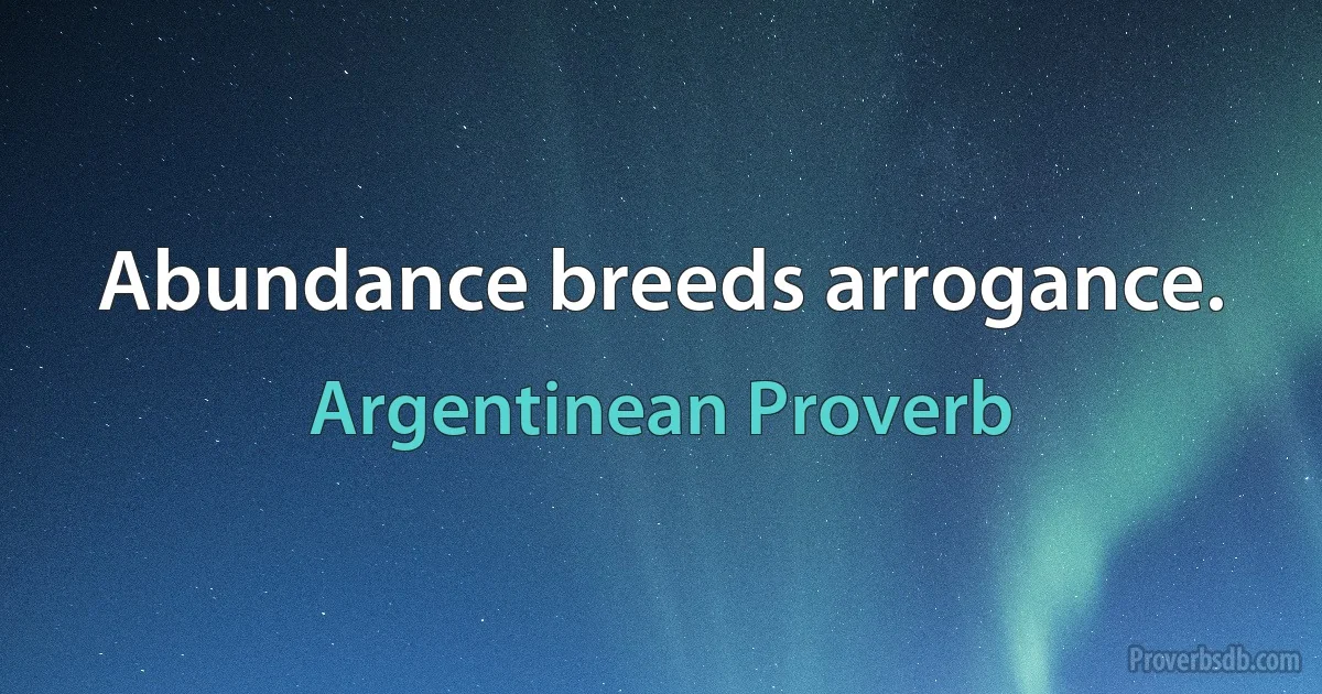 Abundance breeds arrogance. (Argentinean Proverb)