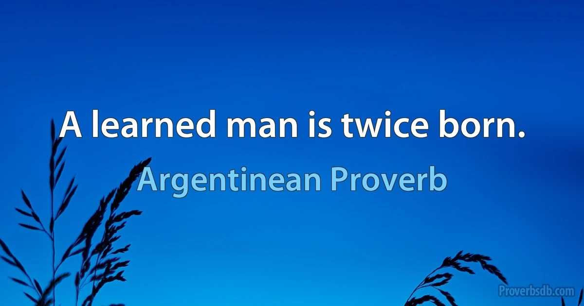 A learned man is twice born. (Argentinean Proverb)