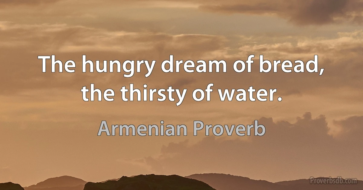 The hungry dream of bread, the thirsty of water. (Armenian Proverb)