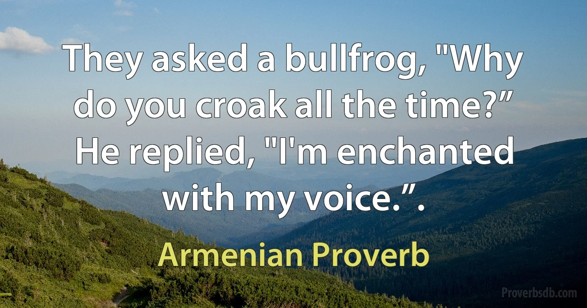 They asked a bullfrog, "Why do you croak all the time?” He replied, "I'm enchanted with my voice.”. (Armenian Proverb)