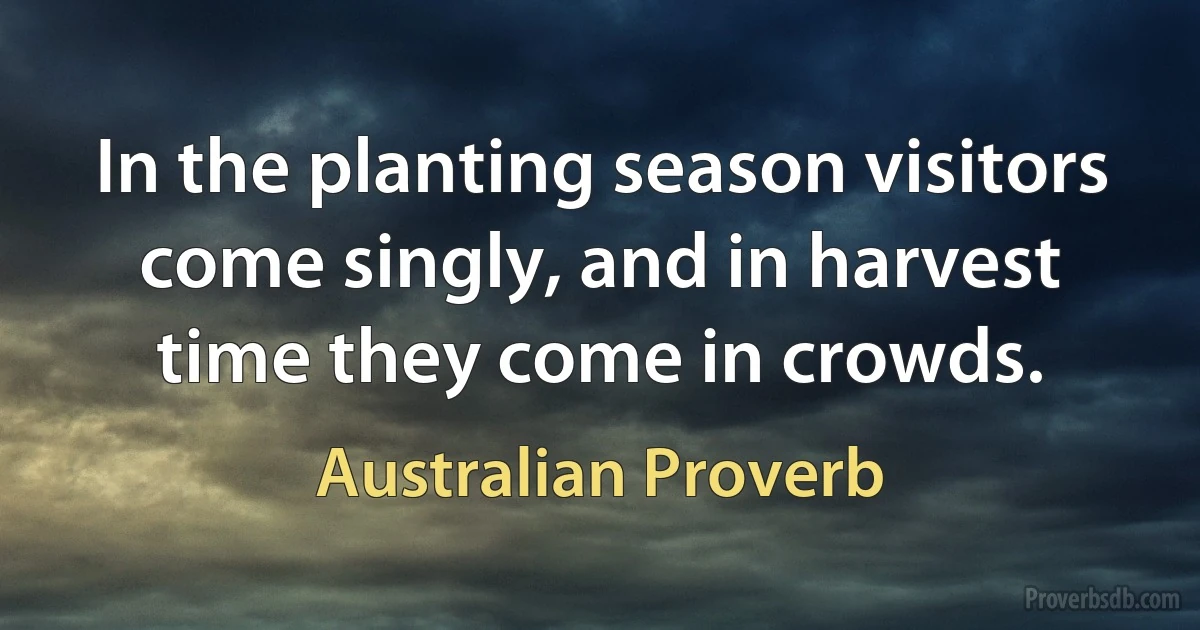 In the planting season visitors come singly, and in harvest time they come in crowds. (Australian Proverb)