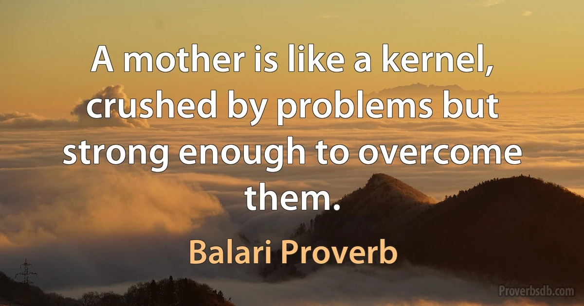 A mother is like a kernel, crushed by problems but strong enough to overcome them. (Balari Proverb)