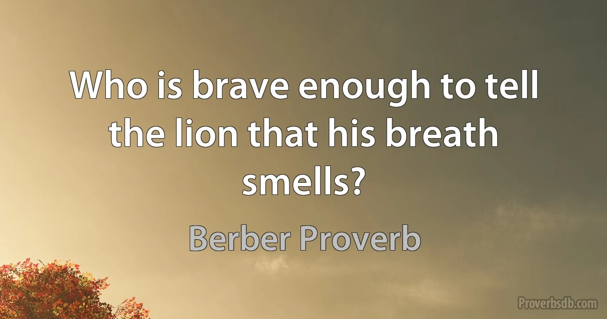 Who is brave enough to tell the lion that his breath smells? (Berber Proverb)