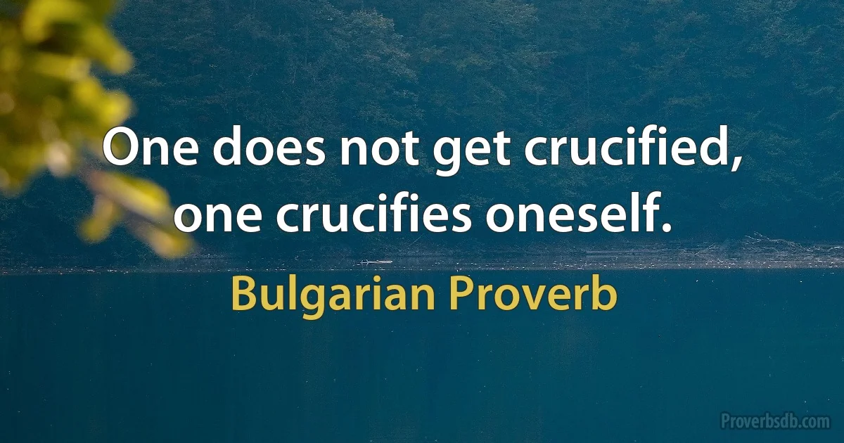 One does not get crucified, one crucifies oneself. (Bulgarian Proverb)