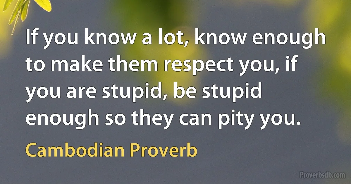 If you know a lot, know enough to make them respect you, if you are stupid, be stupid enough so they can pity you. (Cambodian Proverb)