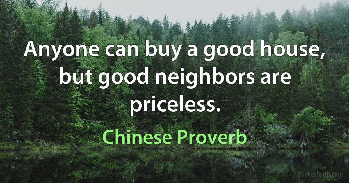 Anyone can buy a good house, but good neighbors are priceless. (Chinese Proverb)