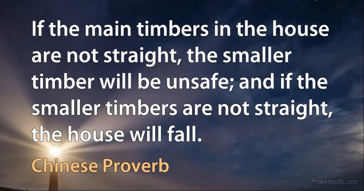 If the main timbers in the house are not straight, the smaller timber will be unsafe; and if the smaller timbers are not straight, the house will fall. (Chinese Proverb)