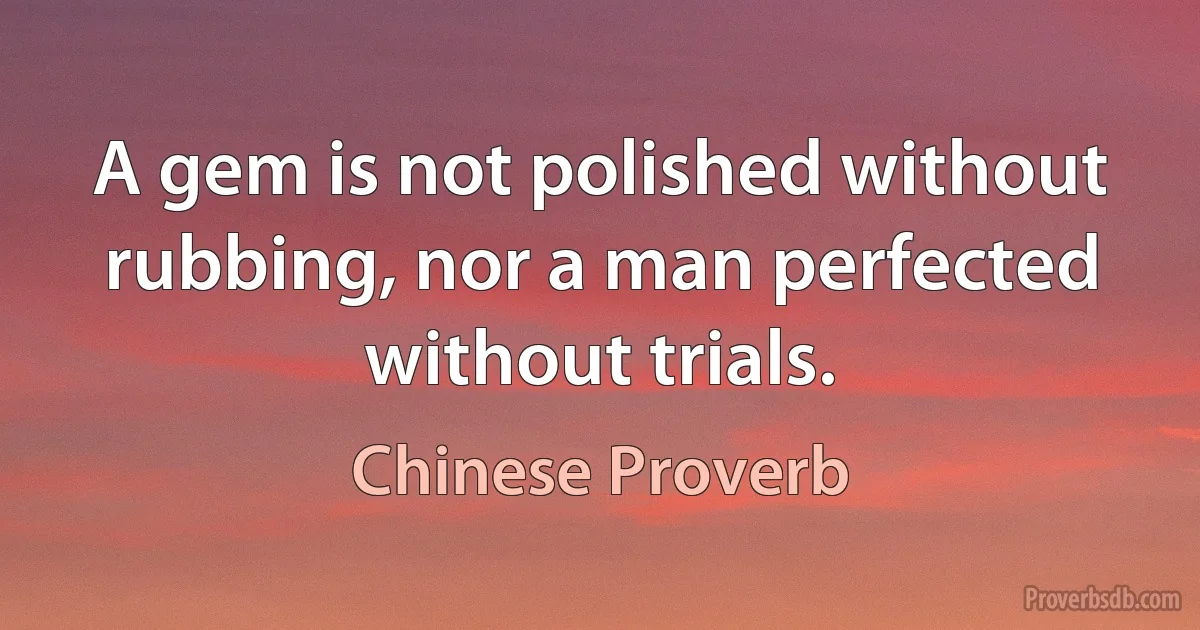 A gem is not polished without rubbing, nor a man perfected without trials. (Chinese Proverb)