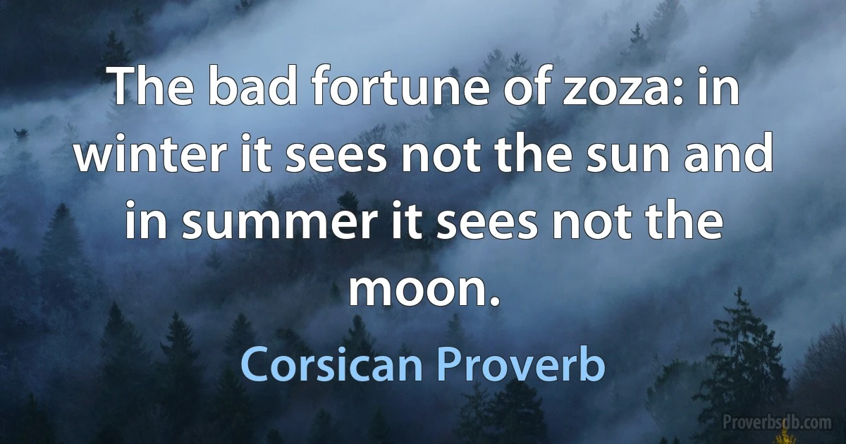 The bad fortune of zoza: in winter it sees not the sun and in summer it sees not the moon. (Corsican Proverb)