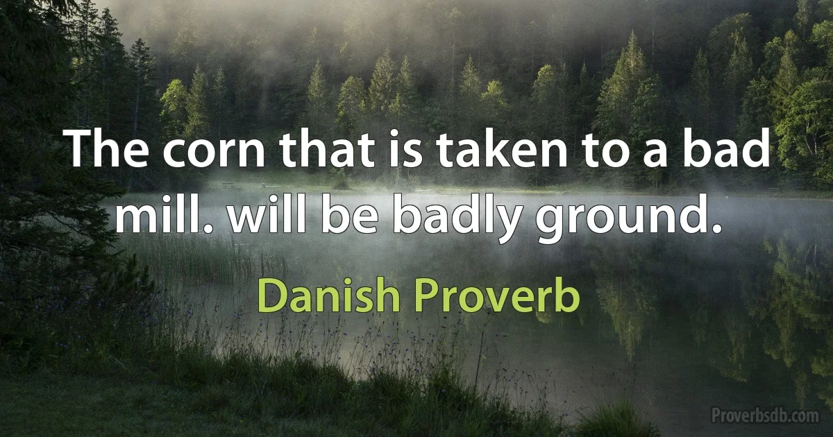 The corn that is taken to a bad mill. will be badly ground. (Danish Proverb)