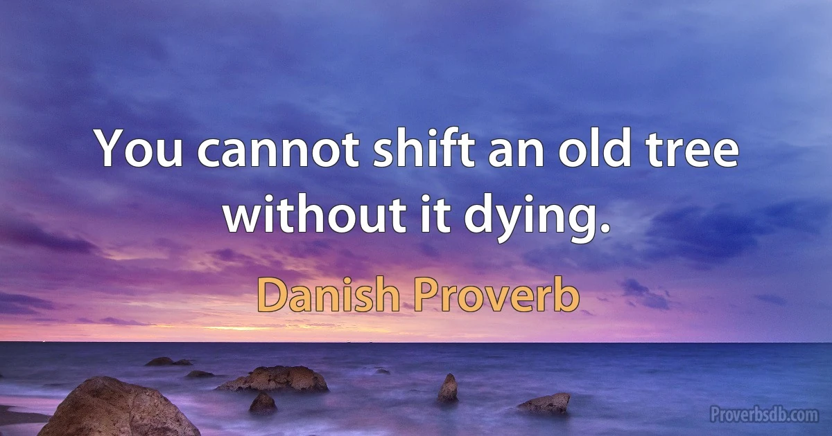 You cannot shift an old tree without it dying. (Danish Proverb)