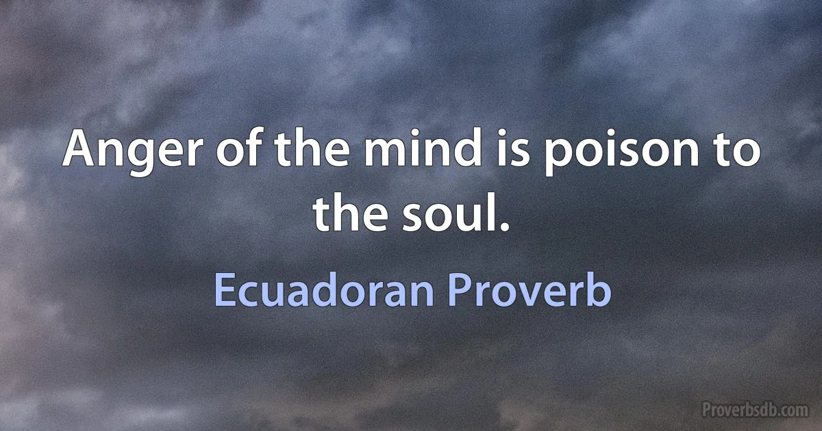 Anger of the mind is poison to the soul. (Ecuadoran Proverb)