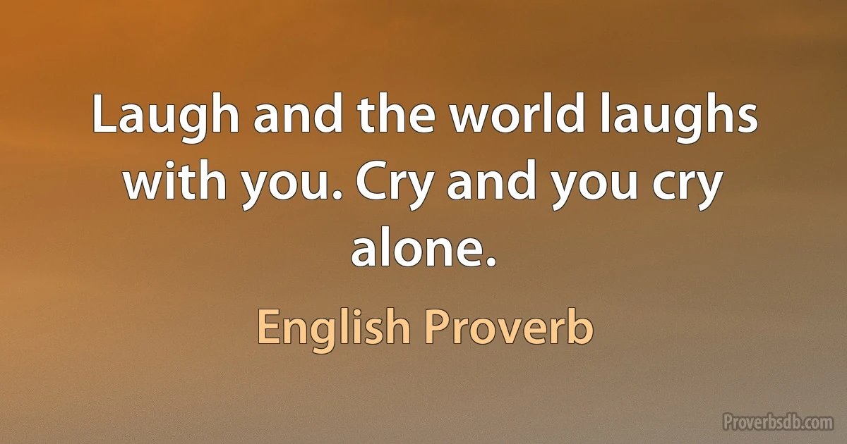 Laugh and the world laughs with you. Cry and you cry alone. (English Proverb)