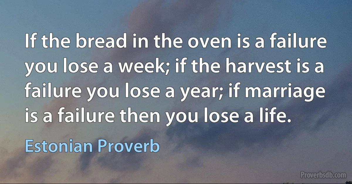 If the bread in the oven is a failure you lose a week; if the harvest is a failure you lose a year; if marriage is a failure then you lose a life. (Estonian Proverb)