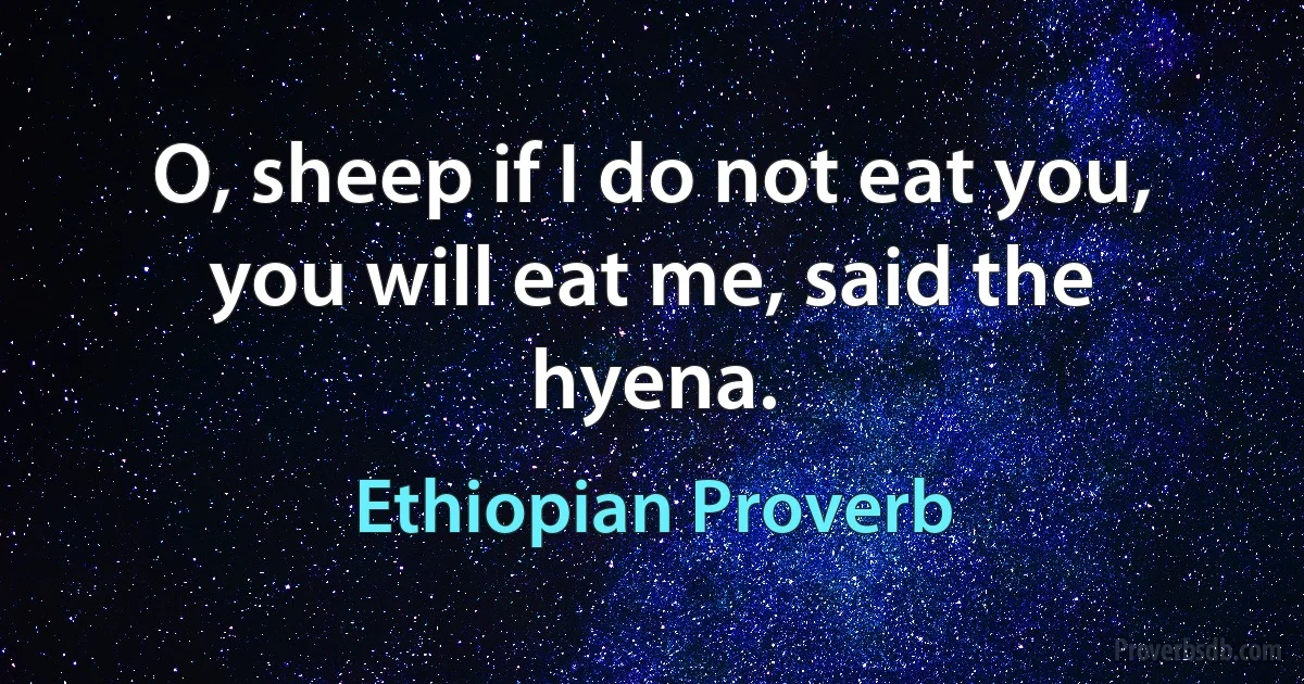 O, sheep if I do not eat you, you will eat me, said the hyena. (Ethiopian Proverb)