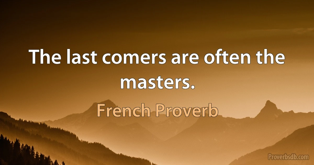 The last comers are often the masters. (French Proverb)