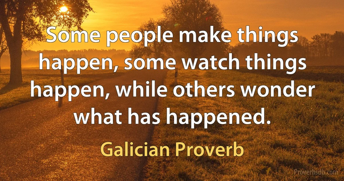 Some people make things happen, some watch things happen, while others wonder what has happened. (Galician Proverb)