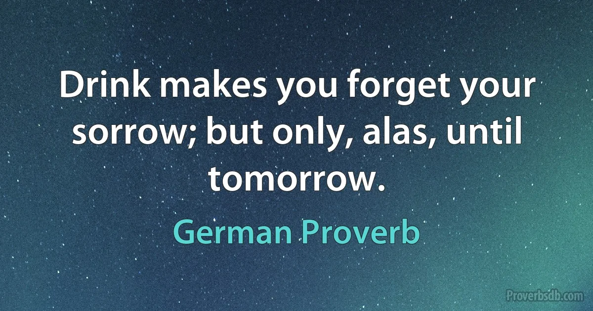 Drink makes you forget your sorrow; but only, alas, until tomorrow. (German Proverb)