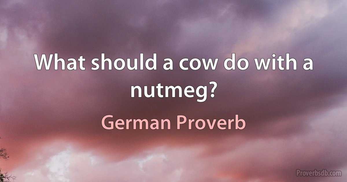 What should a cow do with a nutmeg? (German Proverb)