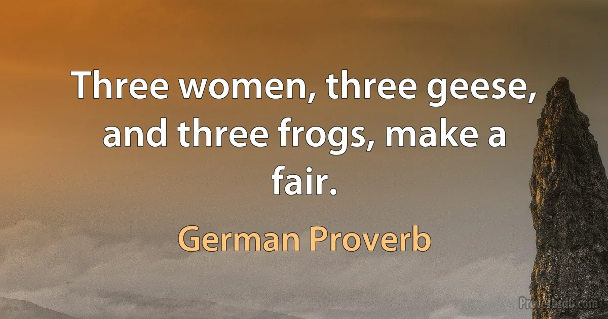 Three women, three geese, and three frogs, make a fair. (German Proverb)