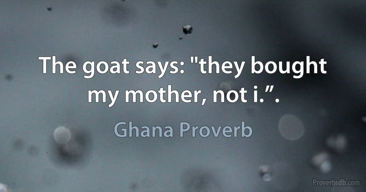 The goat says: "they bought my mother, not i.”. (Ghana Proverb)