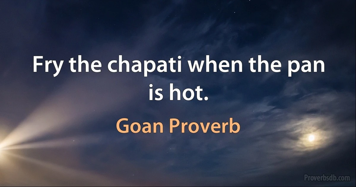 Fry the chapati when the pan is hot. (Goan Proverb)