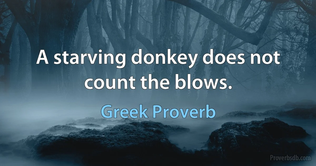 A starving donkey does not count the blows. (Greek Proverb)