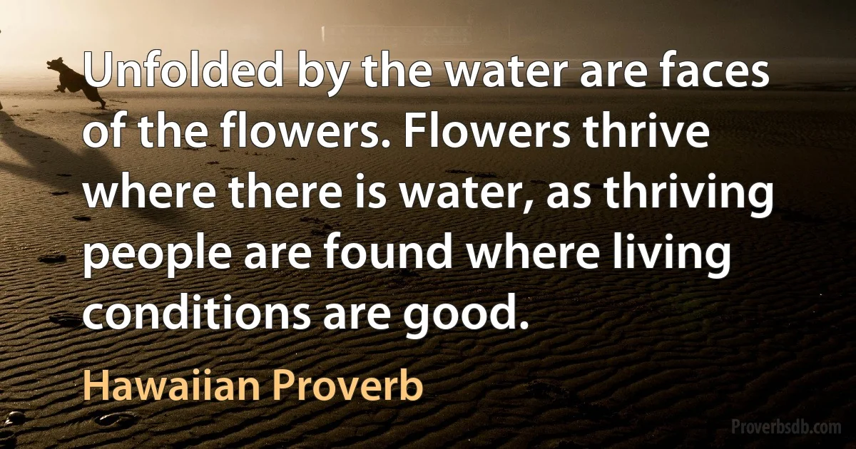 Unfolded by the water are faces of the flowers. Flowers thrive where there is water, as thriving people are found where living conditions are good. (Hawaiian Proverb)